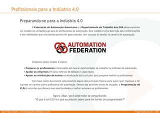 Allan Freitas Padilha - allanfreitaspadilha1989@gmail.com Programador de CLPs - 8/39
Proﬁssionais para a Indústria 4.0
Preparando-se para a Indústria 4.0
A Federação de Automação Americana e o Departamento de Trabalho dos EUA desenvolveram
um modelo de competências para os proﬁssionais de automação. Este modelo é uma descrição dos conhecimentos
e das habilidades que uma pessoa precisa ter para executar com sucesso as tarefas na carreira de automação.
O objetivo deste modelo é tríplice:
Preparar os proﬁssionais interessados em buscar oportunidades de trabalho na proﬁssão de automação;
Ajudar as empresas em seus esforços de seleção e capacitação;
Apoiar as instituições de ensino na atualização dos currículos para preparar melhor os proﬁssionais.
Com base neste documento selecionamos alguns dos principais tópicos para quem quer ingressar e ter
sucesso na carreira como proﬁssional de automação. Dentro das possíveis áreas de atuação, a Programação de
CLPs é uma das que oferece mais oportunidades e melhor remunera os proﬁssionais.
Agora, Allan, você pode estar se perguntando:
"O que é um CLP e o que eu preciso saber para me tornar um programador?"
 