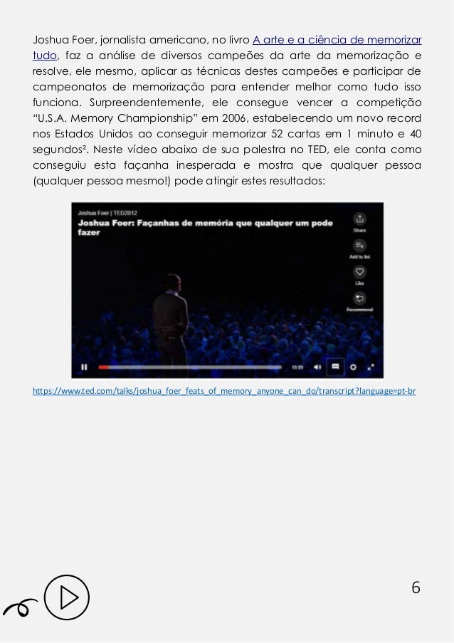 6
Joshua Foer, jornalista americano, no livro A arte e a ciência de memorizar
tudo, faz a análise de diversos campeões da arte da memorização e
resolve, ele mesmo, aplicar as técnicas destes campeões e participar de
campeonatos de memorização para entender melhor como tudo isso
funciona. Surpreendentemente, ele consegue vencer a competição
“U.S.A. Memory Championship” em 2006, estabelecendo um novo record
nos Estados Unidos ao conseguir memorizar 52 cartas em 1 minuto e 40
segundos². Neste vídeo abaixo de sua palestra no TED, ele conta como
conseguiu esta façanha inesperada e mostra que qualquer pessoa
(qualquer pessoa mesmo!) pode atingir estes resultados:
https:// .ted. o /talks/joshua_foer_feats_of_ e ory_a yo e_ a _do/tra s ript?la guage=pt- r
 