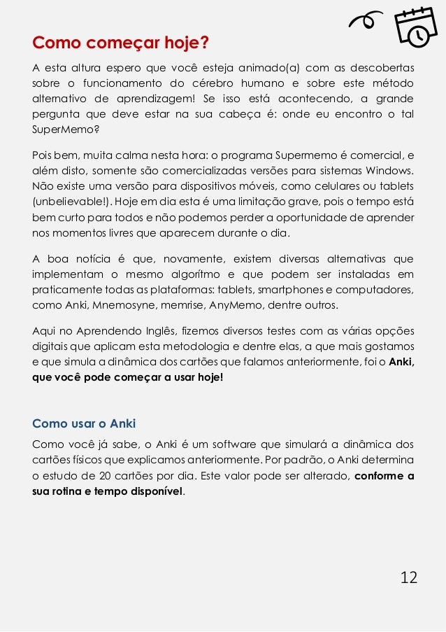12
Como começar hoje?
A esta altura espero que você esteja animado(a) com as descobertas
sobre o funcionamento do cérebro humano e sobre este método
alternativo de aprendizagem! Se isso está acontecendo, a grande
pergunta que deve estar na sua cabeça é: onde eu encontro o tal
SuperMemo?
Pois bem, muita calma nesta hora: o programa Supermemo é comercial, e
além disto, somente são comercializadas versões para sistemas Windows.
Não existe uma versão para dispositivos móveis, como celulares ou tablets
(unbelievable!). Hoje em dia esta é uma limitação grave, pois o tempo está
bem curto para todos e não podemos perder a oportunidade de aprender
nos momentos livres que aparecem durante o dia.
A boa notícia é que, novamente, existem diversas alternativas que
implementam o mesmo algorítmo e que podem ser instaladas em
praticamente todas as plataformas: tablets, smartphones e computadores,
como Anki, Mnemosyne, memrise, AnyMemo, dentre outros.
Aqui no Aprendendo Inglês, fizemos diversos testes com as várias opções
digitais que aplicam esta metodologia e dentre elas, a que mais gostamos
e que simula a dinâmica dos cartões que falamos anteriormente, foi o Anki,
que você pode começar a usar hoje!
Como usar o Anki
Como você já sabe, o Anki é um software que simulará a dinâmica dos
cartões físicos que explicamos anteriormente. Por padrão, o Anki determina
o estudo de 20 cartões por dia. Este valor pode ser alterado, conforme a
sua rotina e tempo disponível.
 