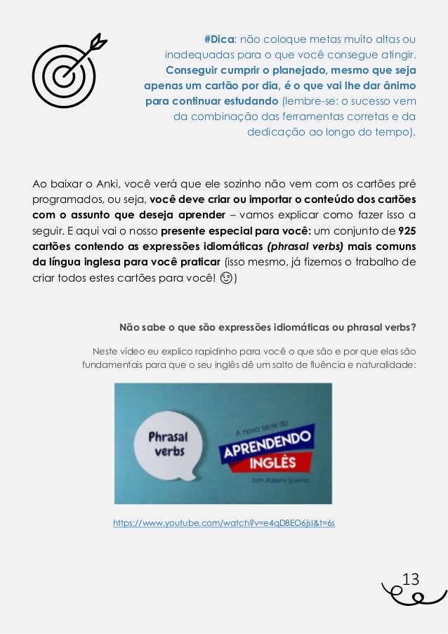 13
#Dica: não coloque metas muito altas ou
inadequadas para o que você consegue atingir.
Conseguir cumprir o planejado, mesmo que seja
apenas um cartão por dia, é o que vai lhe dar ânimo
para continuar estudando (lembre-se: o sucesso vem
da combinação das ferramentas corretas e da
dedicação ao longo do tempo).
Ao baixar o Anki, você verá que ele sozinho não vem com os cartões pré
programados, ou seja, você deve criar ou importar o conteúdo dos cartões
com o assunto que deseja aprender – vamos explicar como fazer isso a
seguir. E aqui vai o nosso presente especial para você: um conjunto de 925
cartões contendo as expressões idiomáticas (phrasal verbs) mais comuns
da língua inglesa para você praticar (isso mesmo, já fizemos o trabalho de
criar todos estes cartões para você! 😉)
Não sabe o que são expressões idiomáticas ou phrasal verbs?
Neste vídeo eu explico rapidinho para você o que são e por que elas são
fundamentais para que o seu inglês dê um salto de fluência e naturalidade:
https://www.youtube.com/watch?v=e4qD8EO6jsI&t=6s
 