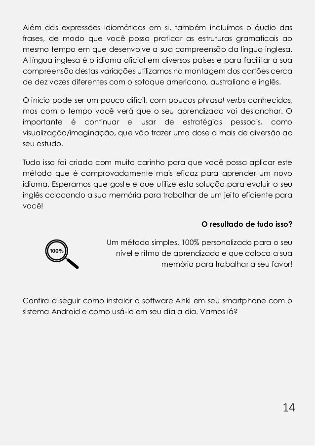 14
Além das expressões idiomáticas em si, também incluímos o áudio das
frases, de modo que você possa praticar as estruturas gramaticais ao
mesmo tempo em que desenvolve a sua compreensão da língua inglesa.
A língua inglesa é o idioma oficial em diversos países e para facilitar a sua
compreensão destas variações utilizamos na montagem dos cartões cerca
de dez vozes diferentes com o sotaque americano, australiano e inglês.
O início pode ser um pouco difícil, com poucos phrasal verbs conhecidos,
mas com o tempo você verá que o seu aprendizado vai deslanchar. O
importante é continuar e usar de estratégias pessoais, como
visualização/imaginação, que vão trazer uma dose a mais de diversão ao
seu estudo.
Tudo isso foi criado com muito carinho para que você possa aplicar este
método que é comprovadamente mais eficaz para aprender um novo
idioma. Esperamos que goste e que utilize esta solução para evoluir o seu
inglês colocando a sua memória para trabalhar de um jeito eficiente para
você!
O resultado de tudo isso?
Um método simples, 100% personalizado para o seu
nível e ritmo de aprendizado e que coloca a sua
memória para trabalhar a seu favor!
Confira a seguir como instalar o software Anki em seu smartphone com o
sistema Android e como usá-lo em seu dia a dia. Vamos lá?
 