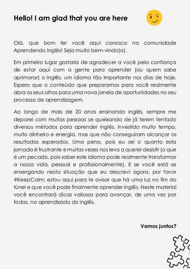 Hello! I am glad that you are here
Olá, que bom ter você aqui conosco na comunidade
Aprendendo Inglês! Seja muito bem-vindo(a).
Em primeiro lugar gostaria de agradecer a você pela confiança
de estar aqui com a gente para aprender (ou quem sabe
aprimorar) o inglês, um idioma tão importante nos dias de hoje.
Espero que o conteúdo que preparamos para você realmente
abra os seus olhos para uma nova janela de oportunidades no seu
processo de aprendizagem.
Ao longo de mais de 20 anos ensinando inglês, sempre me
deparei com muitas pessoas se queixando de já terem tentado
diversos métodos para aprender inglês, investido muito tempo,
muito dinheiro e energia, mas que não conseguiram alcançar os
resultados esperados. Uma pena, pois eu sei o quanto esta
jornada é frustrante e muitas vezes nos leva a querer desistir (o que
é um pecado, pois saber este idioma pode realmente transformar
a nossa vida, pessoal e profissionalmente). E se você está se
enxergando nesta situação que eu descrevi agora, por favor
#KeepCalm: estou aqui para te avisar que há uma luz no fim do
túnel e que você pode finalmente aprender inglês. Neste material
você encontrará dicas valiosas para avançar, de uma vez por
todas, no aprendizado do inglês.
Vamos juntos?
 