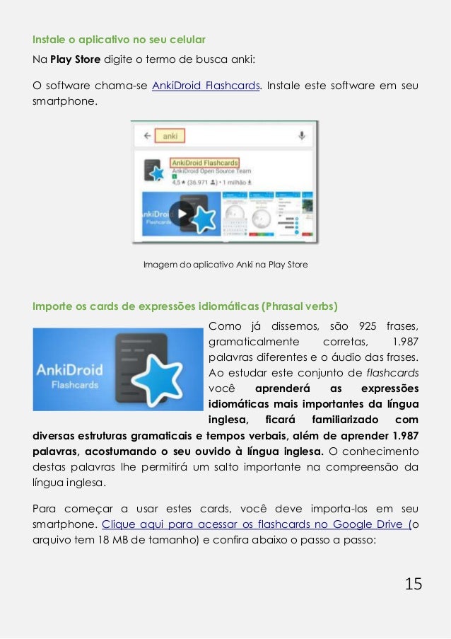 15
Instale o aplicativo no seu celular
Na Play Store digite o termo de busca anki:
O software chama-se AnkiDroid Flashcards. Instale este software em seu
smartphone.
Imagem do aplicativo Anki na Play Store
Importe os cards de expressões idiomáticas (Phrasal verbs)
Como já dissemos, são 925 frases,
gramaticalmente corretas, 1.987
palavras diferentes e o áudio das frases.
Ao estudar este conjunto de flashcards
você aprenderá as expressões
idiomáticas mais importantes da língua
inglesa, ficará familiarizado com
diversas estruturas gramaticais e tempos verbais, além de aprender 1.987
palavras, acostumando o seu ouvido à língua inglesa. O conhecimento
destas palavras lhe permitirá um salto importante na compreensão da
língua inglesa.
Para começar a usar estes cards, você deve importa-los em seu
smartphone. Clique aqui para acessar os flashcards no Google Drive (o
arquivo tem 18 MB de tamanho) e confira abaixo o passo a passo:
 