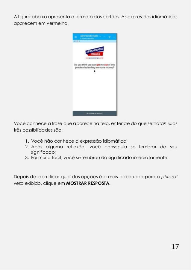 17
A figura abaixo apresenta o formato dos cartões. As expressões idiomáticas
aparecem em vermelho.
Você conhece a frase que aparece na tela, entende do que se trata? Suas
três possibilidades são:
1. Você não conhece a expressão idiomática;
2. Após alguma reflexão, você conseguiu se lembrar de seu
significado;
3. Foi muito fácil, você se lembrou do significado imediatamente.
Depois de identificar qual das opções é a mais adequada para o phrasal
verb exibido, clique em MOSTRAR RESPOSTA.
 