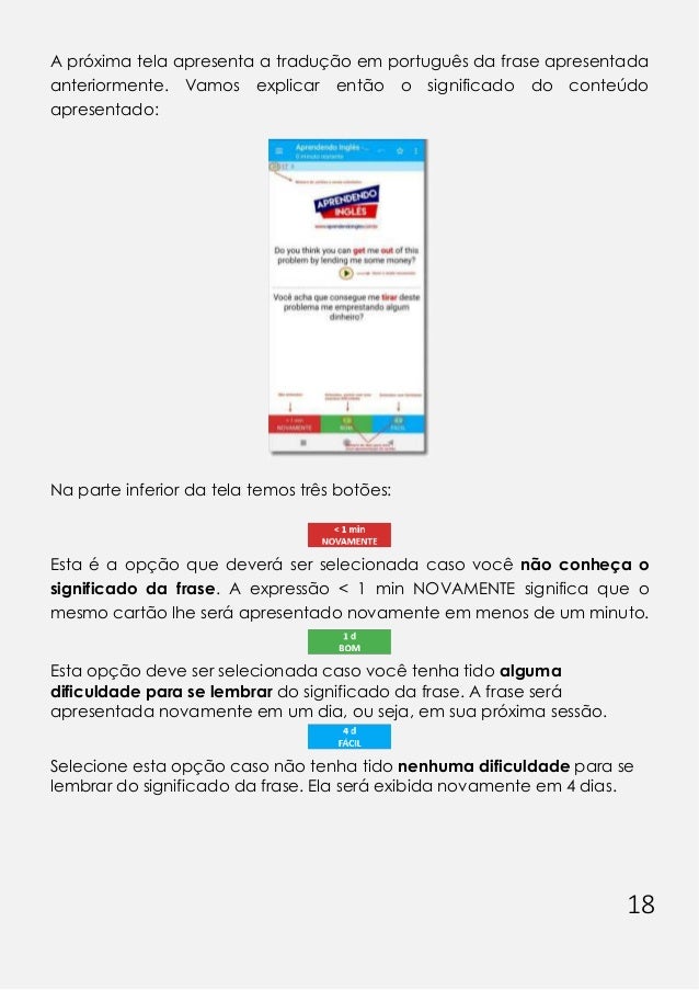 18
A próxima tela apresenta a tradução em português da frase apresentada
anteriormente. Vamos explicar então o significado do conteúdo
apresentado:
Na parte inferior da tela temos três botões:
Esta é a opção que deverá ser selecionada caso você não conheça o
significado da frase. A expressão < 1 min NOVAMENTE significa que o
mesmo cartão lhe será apresentado novamente em menos de um minuto.
Esta opção deve ser selecionada caso você tenha tido alguma
dificuldade para se lembrar do significado da frase. A frase será
apresentada novamente em um dia, ou seja, em sua próxima sessão.
Selecione esta opção caso não tenha tido nenhuma dificuldade para se
lembrar do significado da frase. Ela será exibida novamente em 4 dias.
 