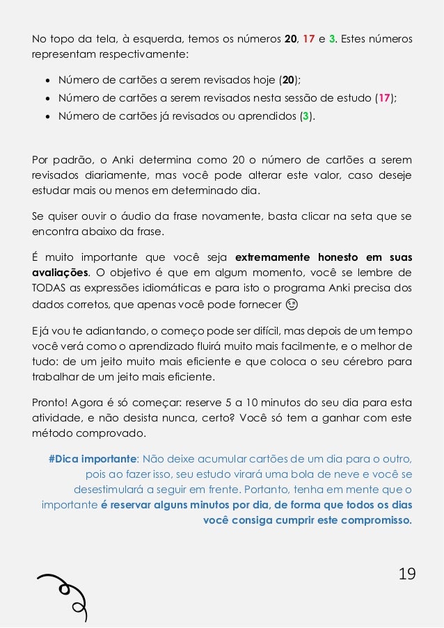 19
No topo da tela, à esquerda, temos os números 20, 17 e 3. Estes números
representam respectivamente:
• Número de cartões a serem revisados hoje (20);
• Número de cartões a serem revisados nesta sessão de estudo (17);
• Número de cartões já revisados ou aprendidos (3).
Por padrão, o Anki determina como 20 o número de cartões a serem
revisados diariamente, mas você pode alterar este valor, caso deseje
estudar mais ou menos em determinado dia.
Se quiser ouvir o áudio da frase novamente, basta clicar na seta que se
encontra abaixo da frase.
É muito importante que você seja extremamente honesto em suas
avaliações. O objetivo é que em algum momento, você se lembre de
TODAS as expressões idiomáticas e para isto o programa Anki precisa dos
dados corretos, que apenas você pode fornecer 😉
E já vou te adiantando, o começo pode ser difícil, mas depois de um tempo
você verá como o aprendizado fluirá muito mais facilmente, e o melhor de
tudo: de um jeito muito mais eficiente e que coloca o seu cérebro para
trabalhar de um jeito mais eficiente.
Pronto! Agora é só começar: reserve 5 a 10 minutos do seu dia para esta
atividade, e não desista nunca, certo? Você só tem a ganhar com este
método comprovado.
#Dica importante: Não deixe acumular cartões de um dia para o outro,
pois ao fazer isso, seu estudo virará uma bola de neve e você se
desestimulará a seguir em frente. Portanto, tenha em mente que o
importante é reservar alguns minutos por dia, de forma que todos os dias
você consiga cumprir este compromisso.
 