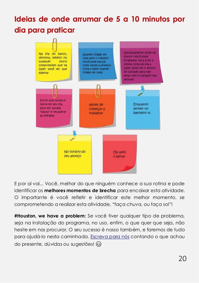 20
Ideias de onde arrumar de 5 a 10 minutos por
dia para praticar
E por aí vai... Você, melhor do que ninguém conhece a sua rotina e pode
identificar os melhores momentos de brecha para encaixar esta atividade.
O importante é você refletir e identificar este melhor momento, se
comprometendo a realizar esta atividade, “faça chuva, ou faça sol”!
#Houston, we have a problem: Se você tiver qualquer tipo de problema,
seja na instalação do programa, no uso, enfim, o que quer que seja, não
hesite em nos procurar. O seu sucesso é nosso também, e faremos de tudo
para ajudá-lo nesta caminhada. Escreva para nós contando o que achou
do presente, dúvidas ou sugestões! 😊
 