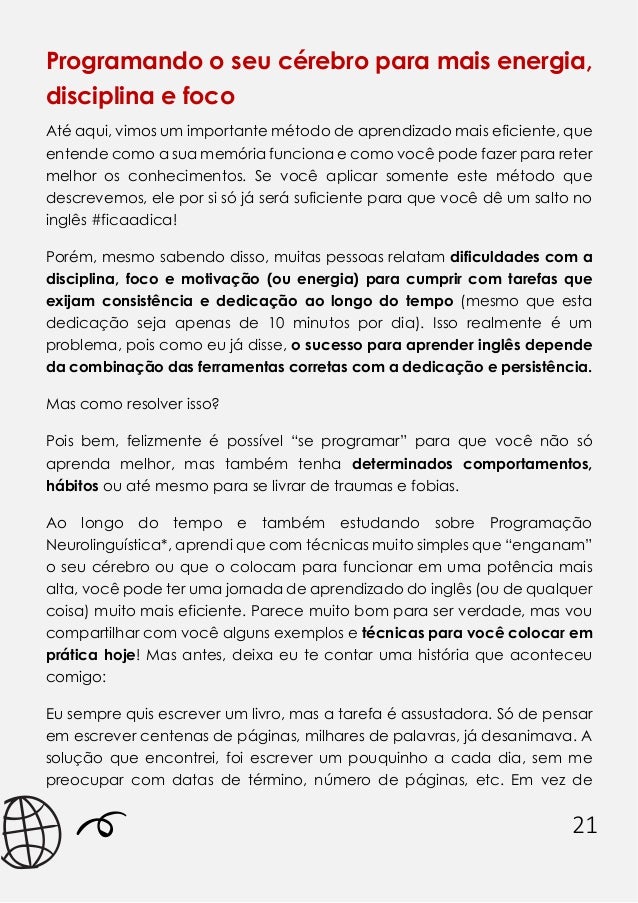 21
Programando o seu cérebro para mais energia,
disciplina e foco
Até aqui, vimos um importante método de aprendizado mais eficiente, que
entende como a sua memória funciona e como você pode fazer para reter
melhor os conhecimentos. Se você aplicar somente este método que
descrevemos, ele por si só já será suficiente para que você dê um salto no
inglês #ficaadica!
Porém, mesmo sabendo disso, muitas pessoas relatam dificuldades com a
disciplina, foco e motivação (ou energia) para cumprir com tarefas que
exijam consistência e dedicação ao longo do tempo (mesmo que esta
dedicação seja apenas de 10 minutos por dia). Isso realmente é um
problema, pois como eu já disse, o sucesso para aprender inglês depende
da combinação das ferramentas corretas com a dedicação e persistência.
Mas como resolver isso?
Pois bem, felizmente é possível “se programar” para que você não só
aprenda melhor, mas também tenha determinados comportamentos,
hábitos ou até mesmo para se livrar de traumas e fobias.
Ao longo do tempo e também estudando sobre Programação
Neurolinguística*, aprendi que com técnicas muito simples que “enganam”
o seu cérebro ou que o colocam para funcionar em uma potência mais
alta, você pode ter uma jornada de aprendizado do inglês (ou de qualquer
coisa) muito mais eficiente. Parece muito bom para ser verdade, mas vou
compartilhar com você alguns exemplos e técnicas para você colocar em
prática hoje! Mas antes, deixa eu te contar uma história que aconteceu
comigo:
Eu sempre quis escrever um livro, mas a tarefa é assustadora. Só de pensar
em escrever centenas de páginas, milhares de palavras, já desanimava. A
solução que encontrei, foi escrever um pouquinho a cada dia, sem me
preocupar com datas de término, número de páginas, etc. Em vez de
 