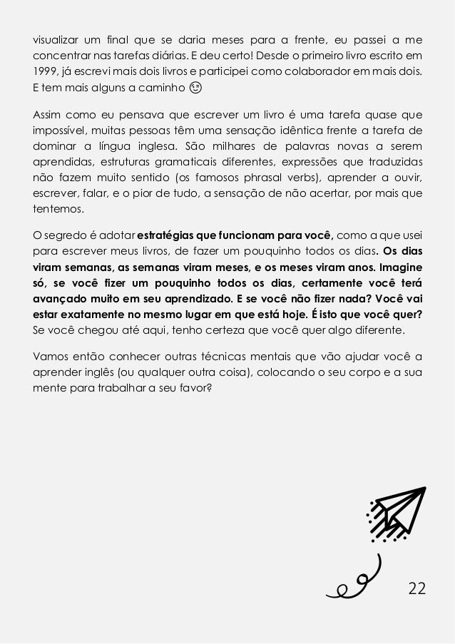 22
visualizar um final que se daria meses para a frente, eu passei a me
concentrar nas tarefas diárias. E deu certo! Desde o primeiro livro escrito em
1999, já escrevi mais dois livros e participei como colaborador em mais dois.
E tem mais alguns a caminho 😉
Assim como eu pensava que escrever um livro é uma tarefa quase que
impossível, muitas pessoas têm uma sensação idêntica frente a tarefa de
dominar a língua inglesa. São milhares de palavras novas a serem
aprendidas, estruturas gramaticais diferentes, expressões que traduzidas
não fazem muito sentido (os famosos phrasal verbs), aprender a ouvir,
escrever, falar, e o pior de tudo, a sensação de não acertar, por mais que
tentemos.
O segredo é adotar estratégias que funcionam para você, como a que usei
para escrever meus livros, de fazer um pouquinho todos os dias. Os dias
viram semanas, as semanas viram meses, e os meses viram anos. Imagine
só, se você fizer um pouquinho todos os dias, certamente você terá
avançado muito em seu aprendizado. E se você não fizer nada? Você vai
estar exatamente no mesmo lugar em que está hoje. É isto que você quer?
Se você chegou até aqui, tenho certeza que você quer algo diferente.
Vamos então conhecer outras técnicas mentais que vão ajudar você a
aprender inglês (ou qualquer outra coisa), colocando o seu corpo e a sua
mente para trabalhar a seu favor?
 