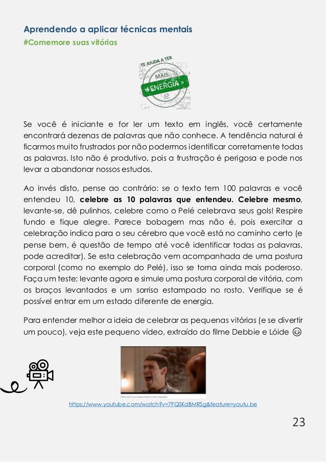 23
Aprendendo a aplicar técnicas mentais
#Comemore suas vitórias
Se você é iniciante e for ler um texto em inglês, você certamente
encontrará dezenas de palavras que não conhece. A tendência natural é
ficarmos muito frustrados por não podermos identificar corretamente todas
as palavras. Isto não é produtivo, pois a frustração é perigosa e pode nos
levar a abandonar nossos estudos.
Ao invés disto, pense ao contrário: se o texto tem 100 palavras e você
entendeu 10, celebre as 10 palavras que entendeu. Celebre mesmo,
levante-se, dê pulinhos, celebre como o Pelé celebrava seus gols! Respire
fundo e fique alegre. Parece bobagem mas não é, pois exercitar a
celebração indica para o seu cérebro que você está no caminho certo (e
pense bem, é questão de tempo até você identificar todas as palavras,
pode acreditar). Se esta celebração vem acompanhada de uma postura
corporal (como no exemplo do Pelé), isso se torna ainda mais poderoso.
Faça um teste: levante agora e simule uma postura corporal de vitória, com
os braços levantados e um sorriso estampado no rosto. Verifique se é
possível entrar em um estado diferente de energia.
Para entender melhor a ideia de celebrar as pequenas vitórias (e se divertir
um pouco), veja este pequeno vídeo, extraído do filme Debbie e Lóide 😊
https://www.youtube.com/watch?v=7FQSKdBMRSg&feature=youtu.be
 