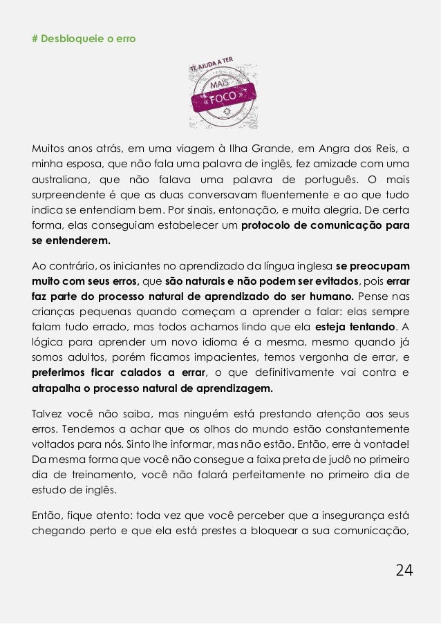 24
# Desbloqueie o erro
Muitos anos atrás, em uma viagem à Ilha Grande, em Angra dos Reis, a
minha esposa, que não fala uma palavra de inglês, fez amizade com uma
australiana, que não falava uma palavra de português. O mais
surpreendente é que as duas conversavam fluentemente e ao que tudo
indica se entendiam bem. Por sinais, entonação, e muita alegria. De certa
forma, elas conseguiam estabelecer um protocolo de comunicação para
se entenderem.
Ao contrário, os iniciantes no aprendizado da língua inglesa se preocupam
muito com seus erros, que são naturais e não podem ser evitados, pois errar
faz parte do processo natural de aprendizado do ser humano. Pense nas
crianças pequenas quando começam a aprender a falar: elas sempre
falam tudo errado, mas todos achamos lindo que ela esteja tentando. A
lógica para aprender um novo idioma é a mesma, mesmo quando já
somos adultos, porém ficamos impacientes, temos vergonha de errar, e
preferimos ficar calados a errar, o que definitivamente vai contra e
atrapalha o processo natural de aprendizagem.
Talvez você não saiba, mas ninguém está prestando atenção aos seus
erros. Tendemos a achar que os olhos do mundo estão constantemente
voltados para nós. Sinto lhe informar, mas não estão. Então, erre à vontade!
Da mesma forma que você não consegue a faixa preta de judô no primeiro
dia de treinamento, você não falará perfeitamente no primeiro dia de
estudo de inglês.
Então, fique atento: toda vez que você perceber que a insegurança está
chegando perto e que ela está prestes a bloquear a sua comunicação,
 