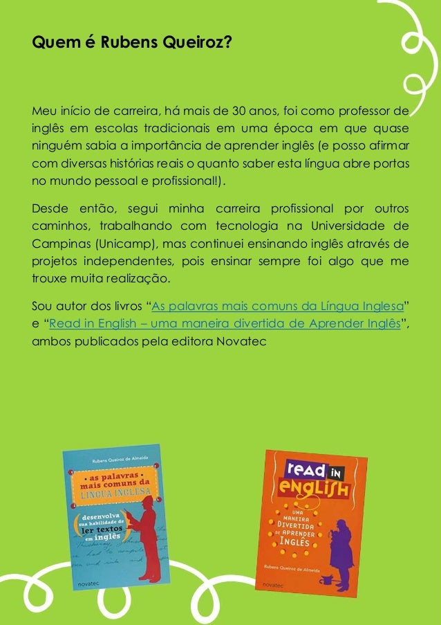 Quem é Rubens Queiroz?
Meu início de carreira, há mais de 30 anos, foi como professor de
inglês em escolas tradicionais em uma época em que quase
ninguém sabia a importância de aprender inglês (e posso afirmar
com diversas histórias reais o quanto saber esta língua abre portas
no mundo pessoal e profissional!).
Desde então, segui minha carreira profissional por outros
caminhos, trabalhando com tecnologia na Universidade de
Campinas (Unicamp), mas continuei ensinando inglês através de
projetos independentes, pois ensinar sempre foi algo que me
trouxe muita realização.
Sou autor dos livros “As palavras mais comuns da Língua Inglesa”
e “Read in English – uma maneira divertida de Aprender Inglês”,
ambos publicados pela editora Novatec
 