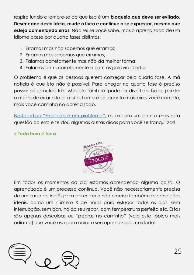25
respire fundo e lembre-se de que isso é um bloqueio que deve ser evitado.
Desencane desta ideia, mude o foco e continue a se expressar, mesmo que
esteja comentando erros. Não sei se você sabe, mas o aprendizado de um
idioma passa por quatro fases distintas:
1. Erramos mas não sabemos que erramos;
2. Erramos mas sabemos que erramos;
3. Falamos corretamente mas não da melhor forma;
4. Falamos bem, corretamente e com as palavras certas.
O problema é que as pessoas querem começar pela quarta fase. A má
notícia é que isto não é possível. Para chegar na quarta fase é preciso
passar pelas outras três. Mas isto também pode ser divertido, basta perder
o medo de errar e falar muito. Lembre-se: quanto mais erros você comete,
mais você caminha no aprendizado.
Neste artigo “Errar não é um problema”, eu exploro um pouco mais esta
questão do erro e te dou algumas outras dicas para você se tranquilizar!
# Toda hora é hora
Em todos os momentos do dia estamos aprendendo alguma coisa. O
aprendizado é um processo contínuo. Você não necessariamente precisa
de um curso de inglês para aprender e não precisa também de condições
ideais, como um número X de horas para estudar todos os dias, sem
interrupção, sem barulho ao seu redor, com temperatura perfeita etc. Estas
são apenas desculpas ou “pedras no caminho” (veja este tópico mais
adiante) que você usa para adiar o seu aprendizado, cuidado!
 