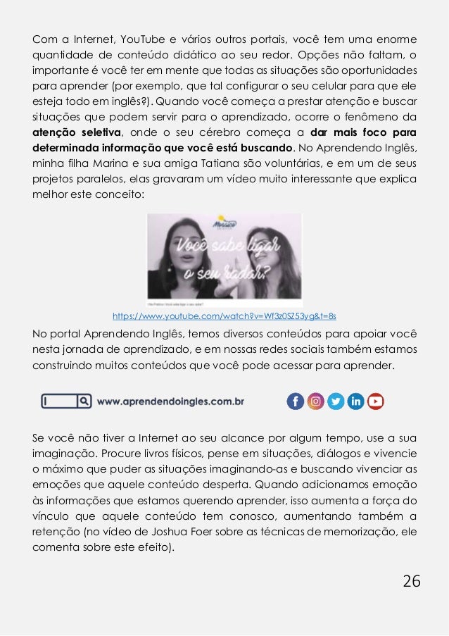 26
Com a Internet, YouTube e vários outros portais, você tem uma enorme
quantidade de conteúdo didático ao seu redor. Opções não faltam, o
importante é você ter em mente que todas as situações são oportunidades
para aprender (por exemplo, que tal configurar o seu celular para que ele
esteja todo em inglês?). Quando você começa a prestar atenção e buscar
situações que podem servir para o aprendizado, ocorre o fenômeno da
atenção seletiva, onde o seu cérebro começa a dar mais foco para
determinada informação que você está buscando. No Aprendendo Inglês,
minha filha Marina e sua amiga Tatiana são voluntárias, e em um de seus
projetos paralelos, elas gravaram um vídeo muito interessante que explica
melhor este conceito:
https://www.youtube.com/watch?v=Wf3z0SZ53yg&t=8s
No portal Aprendendo Inglês, temos diversos conteúdos para apoiar você
nesta jornada de aprendizado, e em nossas redes sociais também estamos
construindo muitos conteúdos que você pode acessar para aprender.
Se você não tiver a Internet ao seu alcance por algum tempo, use a sua
imaginação. Procure livros físicos, pense em situações, diálogos e vivencie
o máximo que puder as situações imaginando-as e buscando vivenciar as
emoções que aquele conteúdo desperta. Quando adicionamos emoção
às informações que estamos querendo aprender, isso aumenta a força do
vínculo que aquele conteúdo tem conosco, aumentando também a
retenção (no vídeo de Joshua Foer sobre as técnicas de memorização, ele
comenta sobre este efeito).
 