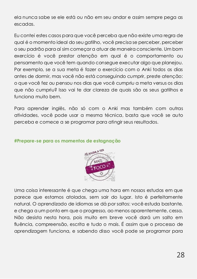 28
ela nunca sabe se ele está ou não em seu andar e assim sempre pega as
escadas.
Eu contei estes casos para que você perceba que não existe uma regra de
qual é o momento ideal do seu gatilho, você precisa se perceber, perceber
o seu padrão para aí sim começar a atuar de maneira consciente. Um bom
exercício é você prestar atenção em qual é o comportamento ou
pensamento que você tem quando consegue executar algo que planejou.
Por exemplo, se a sua meta é fazer o exercício com o Anki todos os dias
antes de dormir, mas você não está conseguindo cumprir, preste atenção:
o que você fez ou pensou nos dias que você cumpriu a meta versus os dias
que não cumpriu? Isso vai te dar clareza de quais são os seus gatilhos e
funciona muito bem.
Para aprender inglês, não só com o Anki mas também com outras
atividades, você pode usar a mesma técnica, basta que você se auto
perceba e comece a se programar para atingir seus resultados.
#Prepare-se para os momentos de estagnação
Uma coisa interessante é que chega uma hora em nossos estudos em que
parece que estamos atolados, sem sair do lugar. Isto é perfeitamente
natural. O aprendizado de idiomas se dá por saltos: você estuda bastante,
e chega a um ponto em que o progresso, ao menos aparentemente, cessa.
Não desista nesta hora, pois muito em breve você dará um salto em
fluência, compreensão, escrita e tudo o mais. É assim que o processo de
aprendizagem funciona, e sabendo disso você pode se programar para
 