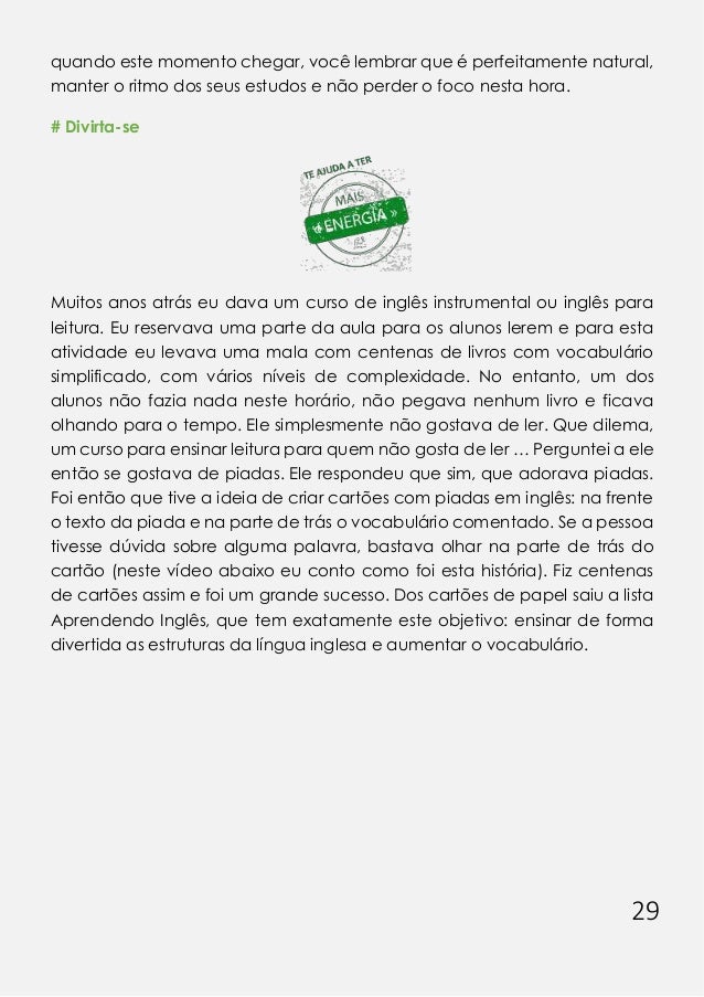 29
quando este momento chegar, você lembrar que é perfeitamente natural,
manter o ritmo dos seus estudos e não perder o foco nesta hora.
# Divirta-se
Muitos anos atrás eu dava um curso de inglês instrumental ou inglês para
leitura. Eu reservava uma parte da aula para os alunos lerem e para esta
atividade eu levava uma mala com centenas de livros com vocabulário
simplificado, com vários níveis de complexidade. No entanto, um dos
alunos não fazia nada neste horário, não pegava nenhum livro e ficava
olhando para o tempo. Ele simplesmente não gostava de ler. Que dilema,
um curso para ensinar leitura para quem não gosta de ler … Perguntei a ele
então se gostava de piadas. Ele respondeu que sim, que adorava piadas.
Foi então que tive a ideia de criar cartões com piadas em inglês: na frente
o texto da piada e na parte de trás o vocabulário comentado. Se a pessoa
tivesse dúvida sobre alguma palavra, bastava olhar na parte de trás do
cartão (neste vídeo abaixo eu conto como foi esta história). Fiz centenas
de cartões assim e foi um grande sucesso. Dos cartões de papel saiu a lista
Aprendendo Inglês, que tem exatamente este objetivo: ensinar de forma
divertida as estruturas da língua inglesa e aumentar o vocabulário.
 