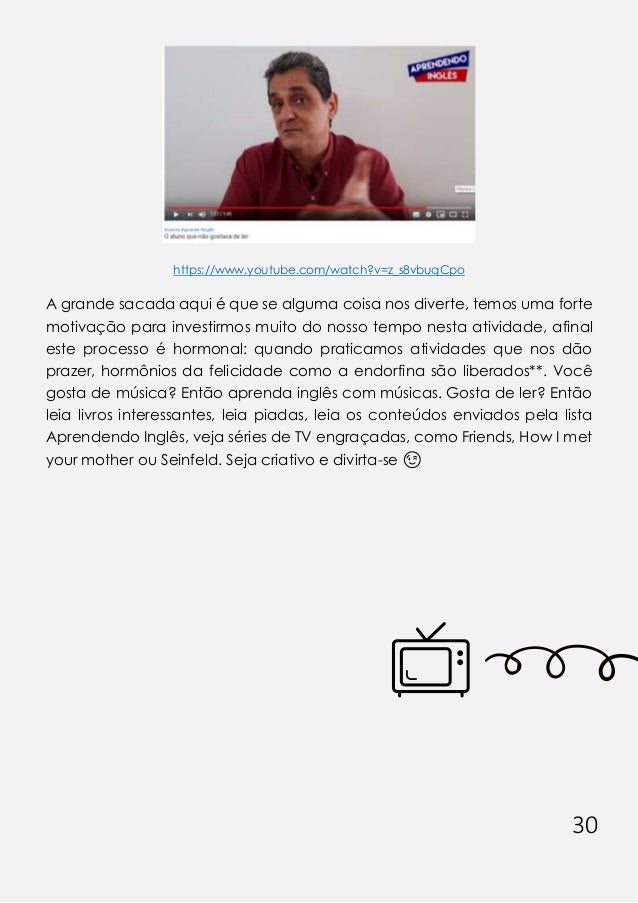 30
https://www.youtube.com/watch?v=z_s8vbuqCpo
A grande sacada aqui é que se alguma coisa nos diverte, temos uma forte
motivação para investirmos muito do nosso tempo nesta atividade, afinal
este processo é hormonal: quando praticamos atividades que nos dão
prazer, hormônios da felicidade como a endorfina são liberados**. Você
gosta de música? Então aprenda inglês com músicas. Gosta de ler? Então
leia livros interessantes, leia piadas, leia os conteúdos enviados pela lista
Aprendendo Inglês, veja séries de TV engraçadas, como Friends, How I met
your mother ou Seinfeld. Seja criativo e divirta-se 😉
 