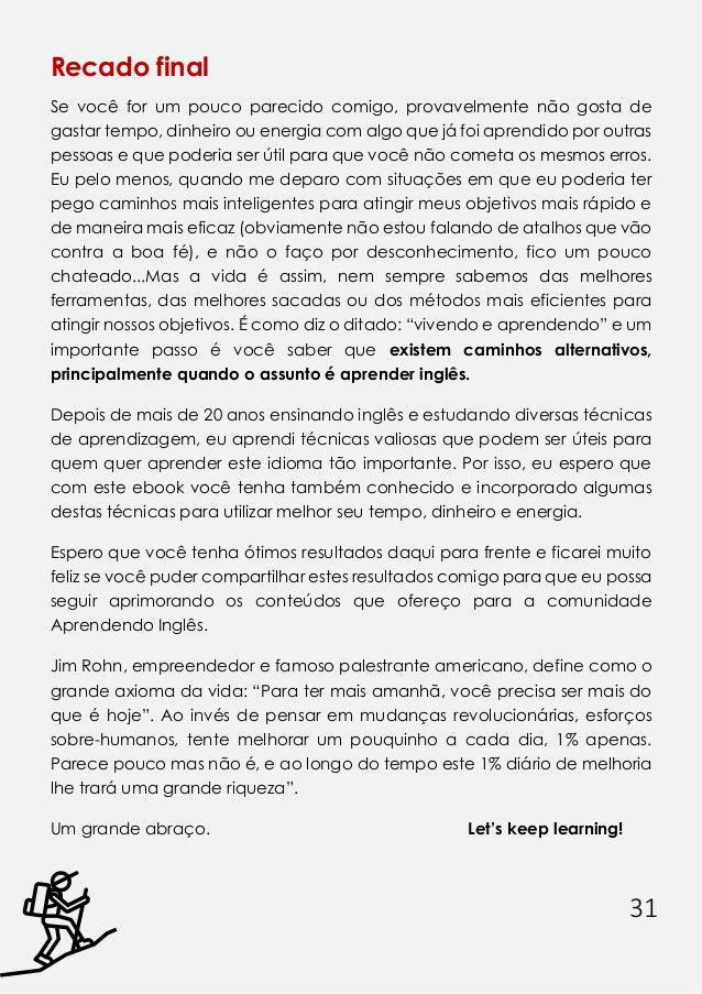 31
Recado final
Se você for um pouco parecido comigo, provavelmente não gosta de
gastar tempo, dinheiro ou energia com algo que já foi aprendido por outras
pessoas e que poderia ser útil para que você não cometa os mesmos erros.
Eu pelo menos, quando me deparo com situações em que eu poderia ter
pego caminhos mais inteligentes para atingir meus objetivos mais rápido e
de maneira mais eficaz (obviamente não estou falando de atalhos que vão
contra a boa fé), e não o faço por desconhecimento, fico um pouco
chateado...Mas a vida é assim, nem sempre sabemos das melhores
ferramentas, das melhores sacadas ou dos métodos mais eficientes para
atingir nossos objetivos. É como diz o ditado: “vivendo e aprendendo” e um
importante passo é você saber que existem caminhos alternativos,
principalmente quando o assunto é aprender inglês.
Depois de mais de 20 anos ensinando inglês e estudando diversas técnicas
de aprendizagem, eu aprendi técnicas valiosas que podem ser úteis para
quem quer aprender este idioma tão importante. Por isso, eu espero que
com este ebook você tenha também conhecido e incorporado algumas
destas técnicas para utilizar melhor seu tempo, dinheiro e energia.
Espero que você tenha ótimos resultados daqui para frente e ficarei muito
feliz se você puder compartilhar estes resultados comigo para que eu possa
seguir aprimorando os conteúdos que ofereço para a comunidade
Aprendendo Inglês.
Jim Rohn, empreendedor e famoso palestrante americano, define como o
grande axioma da vida: “Para ter mais amanhã, você precisa ser mais do
que é hoje”. Ao invés de pensar em mudanças revolucionárias, esforços
sobre-humanos, tente melhorar um pouquinho a cada dia, 1% apenas.
Parece pouco mas não é, e ao longo do tempo este 1% diário de melhoria
lhe trará uma grande riqueza”.
Um grande abraço. Let’s keep learning!
 