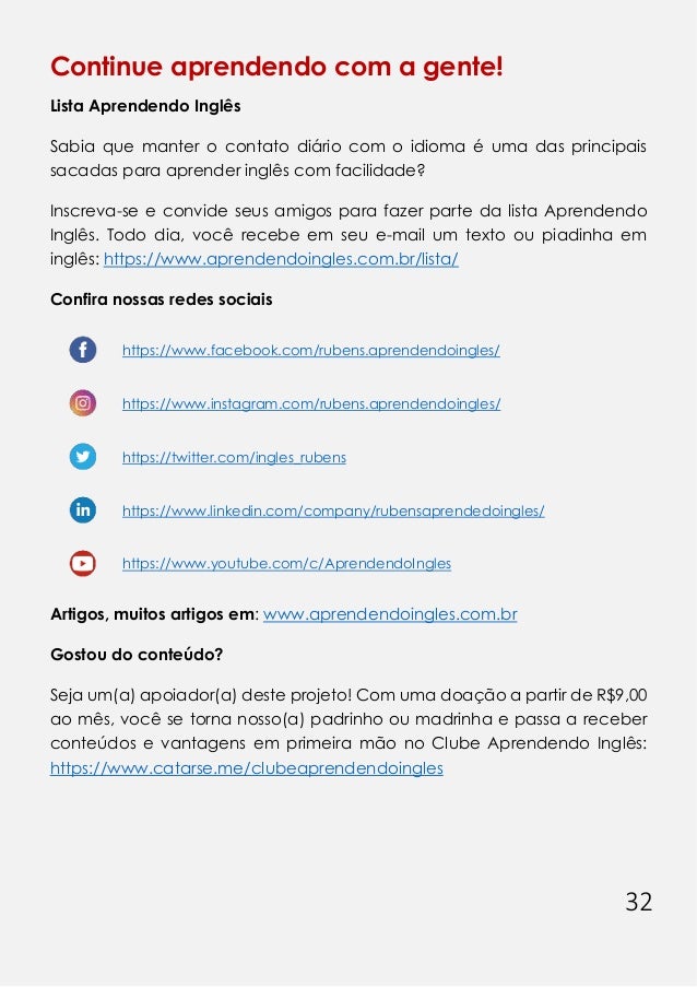 32
Continue aprendendo com a gente!
Lista Aprendendo Inglês
Sabia que manter o contato diário com o idioma é uma das principais
sacadas para aprender inglês com facilidade?
Inscreva-se e convide seus amigos para fazer parte da lista Aprendendo
Inglês. Todo dia, você recebe em seu e-mail um texto ou piadinha em
inglês: https://www.aprendendoingles.com.br/lista/
Confira nossas redes sociais
https://www.facebook.com/rubens.aprendendoingles/
https://www.instagram.com/rubens.aprendendoingles/
https://twitter.com/ingles_rubens
https://www.linkedin.com/company/rubensaprendedoingles/
https://www.youtube.com/c/AprendendoIngles
Artigos, muitos artigos em: www.aprendendoingles.com.br
Gostou do conteúdo?
Seja um(a) apoiador(a) deste projeto! Com uma doação a partir de R$9,00
ao mês, você se torna nosso(a) padrinho ou madrinha e passa a receber
conteúdos e vantagens em primeira mão no Clube Aprendendo Inglês:
https://www.catarse.me/clubeaprendendoingles
 