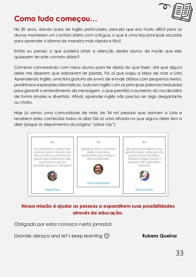 33
Como tudo começou…
Há 30 anos, dando aulas de inglês particulares, percebi que era muito difícil para os
alunos manterem um contato diário com a língua, o que é uma das principais sacadas
para aprender o idioma de maneira mais rápida e fácil.
Então eu pensei: o que poderia atrair a atenção destes alunos de modo que eles
quisessem ter este contato diário?
Comecei conversando com meus alunos para ter ideias do que fazer, até que alguns
deles me disseram que adoravam ler piadas. Foi aí que surgiu a ideia de criar a Lista
Aprendendo Inglês: uma lista gratuita de envio de e-mails diários com pequenos textos,
piadinhas e expressões idiomáticas, tudo em inglês com as principais palavras traduzidas
para garantir o entendimento da mensagem, o que permitia o aumento do vocabulário
de forma simples e divertida. Afinal, aprender inglês não precisa ser algo desgastante
ou chato.
Hoje já somos uma comunidade de mais de 34 mil pessoas que assinam a Lista e
recebem estes conteúdos todos os dias! Dá só uma olhada no que alguns deles tem a
dizer (pegar os depoimentos da página “sobre nós”):
Nossa missão é ajudar as pessoas a expandirem suas possibilidades
através da educação.
Obrigado por estar conosco nesta jornada!
Grande abraço and let’s keep learning 😉 Rubens Queiroz
 