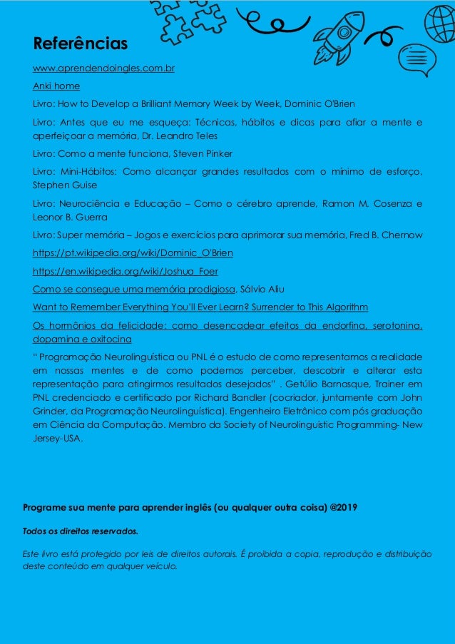 Referências
www.aprendendoingles.com.br
Anki home
Livro: How to Develop a Brilliant Memory Week by Week, Dominic O'Brien
Livro: Antes que eu me esqueça: Técnicas, hábitos e dicas para afiar a mente e
aperfeiçoar a memória, Dr. Leandro Teles
Livro: Como a mente funciona, Steven Pinker
Livro: Mini-Hábitos: Como alcançar grandes resultados com o mínimo de esforço,
Stephen Guise
Livro: Neurociência e Educação – Como o cérebro aprende, Ramon M. Cosenza e
Leonor B. Guerra
Livro: Super memória – Jogos e exercícios para aprimorar sua memória, Fred B. Chernow
https://pt.wikipedia.org/wiki/Dominic_O'Brien
https://en.wikipedia.org/wiki/Joshua_Foer
Como se consegue uma memória prodigiosa, Sálvio Aliu
Want to Remember Everything You’ll Ever Learn? Surrender to This Algorithm
Os hormônios da felicidade: como desencadear efeitos da endorfina, serotonina,
dopamina e oxitocina
“ Programação Neurolinguística ou PNL é o estudo de como representamos a realidade
em nossas mentes e de como podemos perceber, descobrir e alterar esta
representação para atingirmos resultados desejados” . Getúlio Barnasque, Trainer em
PNL credenciado e certificado por Richard Bandler (cocriador, juntamente com John
Grinder, da Programação Neurolinguística). Engenheiro Eletrônico com pós graduação
em Ciência da Computação. Membro da Society of Neurolinguistic Programming- New
Jersey-USA.
Programe sua mente para aprender inglês (ou qualquer outra coisa) @2019
Todos os direitos reservados.
Este livro está protegido por leis de direitos autorais. É proibida a copia, reprodução e distribuição
deste conteúdo em qualquer veículo.
 