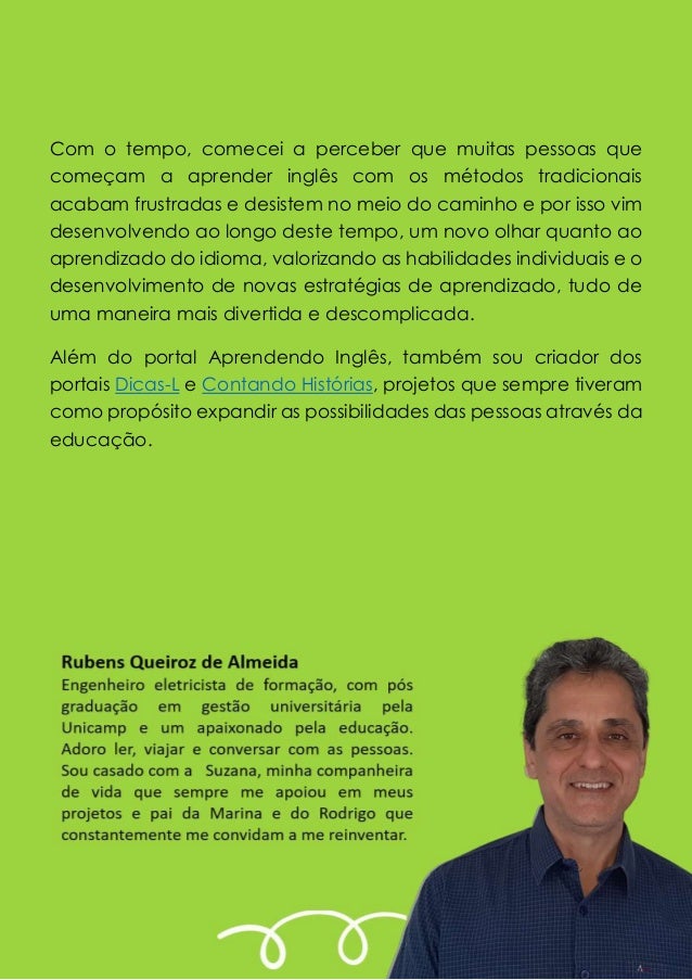 Com o tempo, comecei a perceber que muitas pessoas que
começam a aprender inglês com os métodos tradicionais
acabam frustradas e desistem no meio do caminho e por isso vim
desenvolvendo ao longo deste tempo, um novo olhar quanto ao
aprendizado do idioma, valorizando as habilidades individuais e o
desenvolvimento de novas estratégias de aprendizado, tudo de
uma maneira mais divertida e descomplicada.
Além do portal Aprendendo Inglês, também sou criador dos
portais Dicas-L e Contando Histórias, projetos que sempre tiveram
como propósito expandir as possibilidades das pessoas através da
educação.
 