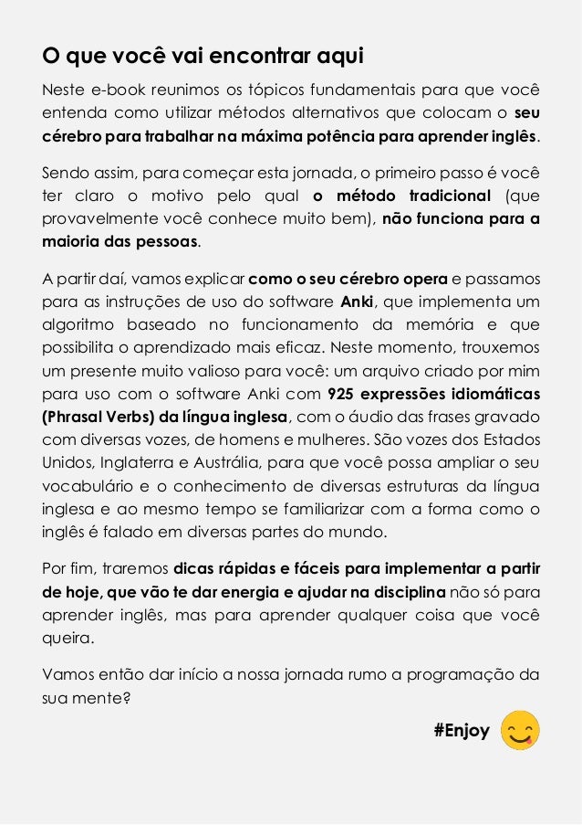 O que você vai encontrar aqui
Neste e-book reunimos os tópicos fundamentais para que você
entenda como utilizar métodos alternativos que colocam o seu
cérebro para trabalhar na máxima potência para aprender inglês.
Sendo assim, para começar esta jornada, o primeiro passo é você
ter claro o motivo pelo qual o método tradicional (que
provavelmente você conhece muito bem), não funciona para a
maioria das pessoas.
A partir daí, vamos explicar como o seu cérebro opera e passamos
para as instruções de uso do software Anki, que implementa um
algoritmo baseado no funcionamento da memória e que
possibilita o aprendizado mais eficaz. Neste momento, trouxemos
um presente muito valioso para você: um arquivo criado por mim
para uso com o software Anki com 925 expressões idiomáticas
(Phrasal Verbs) da língua inglesa, com o áudio das frases gravado
com diversas vozes, de homens e mulheres. São vozes dos Estados
Unidos, Inglaterra e Austrália, para que você possa ampliar o seu
vocabulário e o conhecimento de diversas estruturas da língua
inglesa e ao mesmo tempo se familiarizar com a forma como o
inglês é falado em diversas partes do mundo.
Por fim, traremos dicas rápidas e fáceis para implementar a partir
de hoje, que vão te dar energia e ajudar na disciplina não só para
aprender inglês, mas para aprender qualquer coisa que você
queira.
Vamos então dar início a nossa jornada rumo a programação da
sua mente?
 