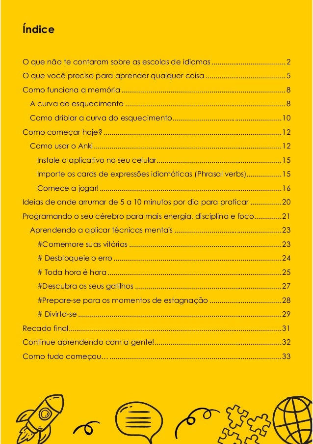 1
Índice
O que não te contaram sobre as escolas de idiomas......................................2
O que você precisa para aprender qualquer coisa .........................................5
Como funciona a memória ....................................................................................8
A curva do esquecimento ..................................................................................8
Como driblar a curva do esquecimento........................................................10
Como começar hoje? ...........................................................................................12
Como usar o Anki................................................................................................12
Instale o aplicativo no seu celular................................................................15
Importe os cards de expressões idiomáticas (Phrasal verbs)..................15
Comece a jogar!.............................................................................................16
Ideias de onde arrumar de 5 a 10 minutos por dia para praticar ................20
Programando o seu cérebro para mais energia, disciplina e foco..............21
Aprendendo a aplicar técnicas mentais .......................................................23
#Comemore suas vitórias ..............................................................................23
# Desbloqueie o erro ......................................................................................24
# Toda hora é hora .........................................................................................25
#Descubra os seus gatilhos ...........................................................................27
#Prepare-se para os momentos de estagnação .....................................28
# Divirta-se ........................................................................................................29
Recado final.............................................................................................................31
Continue aprendendo com a gente!.................................................................32
Como tudo começou…........................................................................................33
 