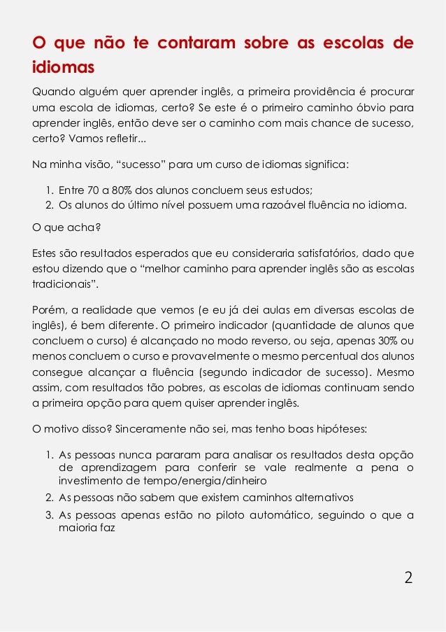2
O que não te contaram sobre as escolas de
idiomas
Quando alguém quer aprender inglês, a primeira providência é procurar
uma escola de idiomas, certo? Se este é o primeiro caminho óbvio para
aprender inglês, então deve ser o caminho com mais chance de sucesso,
certo? Vamos refletir...
Na minha visão, “sucesso” para um curso de idiomas significa:
1. Entre 70 a 80% dos alunos concluem seus estudos;
2. Os alunos do último nível possuem uma razoável fluência no idioma.
O que acha?
Estes são resultados esperados que eu consideraria satisfatórios, dado que
estou dizendo que o “melhor caminho para aprender inglês são as escolas
tradicionais”.
Porém, a realidade que vemos (e eu já dei aulas em diversas escolas de
inglês), é bem diferente. O primeiro indicador (quantidade de alunos que
concluem o curso) é alcançado no modo reverso, ou seja, apenas 30% ou
menos concluem o curso e provavelmente o mesmo percentual dos alunos
consegue alcançar a fluência (segundo indicador de sucesso). Mesmo
assim, com resultados tão pobres, as escolas de idiomas continuam sendo
a primeira opção para quem quiser aprender inglês.
O motivo disso? Sinceramente não sei, mas tenho boas hipóteses:
1. As pessoas nunca pararam para analisar os resultados desta opção
de aprendizagem para conferir se vale realmente a pena o
investimento de tempo/energia/dinheiro
2. As pessoas não sabem que existem caminhos alternativos
3. As pessoas apenas estão no piloto automático, seguindo o que a
maioria faz
 