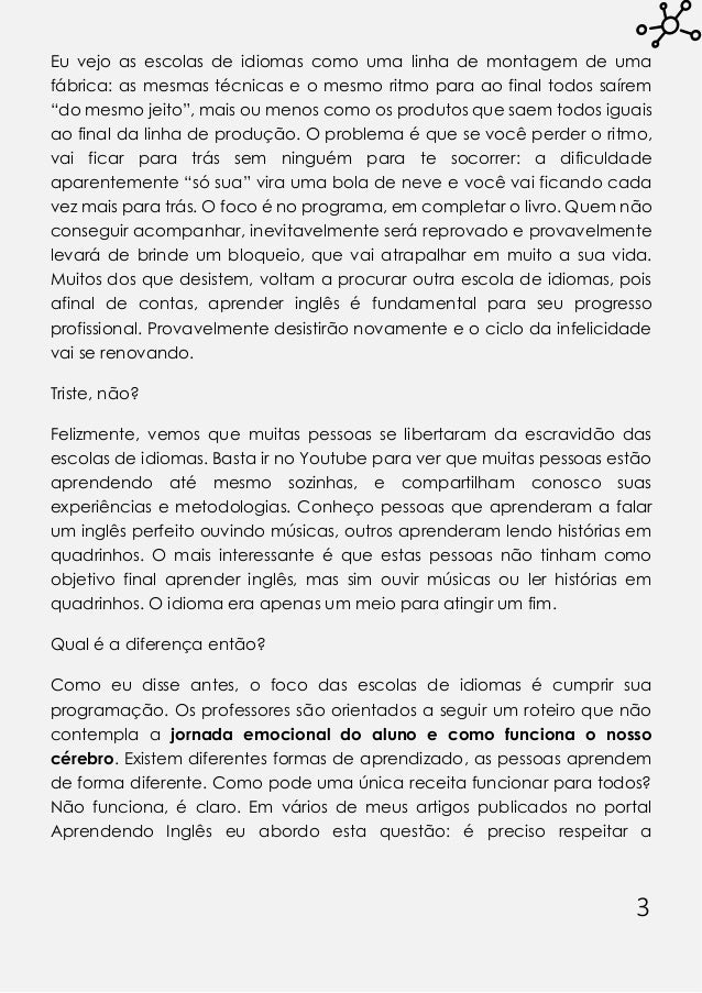 3
Eu vejo as escolas de idiomas como uma linha de montagem de uma
fábrica: as mesmas técnicas e o mesmo ritmo para ao final todos saírem
“do mesmo jeito”, mais ou menos como os produtos que saem todos iguais
ao final da linha de produção. O problema é que se você perder o ritmo,
vai ficar para trás sem ninguém para te socorrer: a dificuldade
aparentemente “só sua” vira uma bola de neve e você vai ficando cada
vez mais para trás. O foco é no programa, em completar o livro. Quem não
conseguir acompanhar, inevitavelmente será reprovado e provavelmente
levará de brinde um bloqueio, que vai atrapalhar em muito a sua vida.
Muitos dos que desistem, voltam a procurar outra escola de idiomas, pois
afinal de contas, aprender inglês é fundamental para seu progresso
profissional. Provavelmente desistirão novamente e o ciclo da infelicidade
vai se renovando.
Triste, não?
Felizmente, vemos que muitas pessoas se libertaram da escravidão das
escolas de idiomas. Basta ir no Youtube para ver que muitas pessoas estão
aprendendo até mesmo sozinhas, e compartilham conosco suas
experiências e metodologias. Conheço pessoas que aprenderam a falar
um inglês perfeito ouvindo músicas, outros aprenderam lendo histórias em
quadrinhos. O mais interessante é que estas pessoas não tinham como
objetivo final aprender inglês, mas sim ouvir músicas ou ler histórias em
quadrinhos. O idioma era apenas um meio para atingir um fim.
Qual é a diferença então?
Como eu disse antes, o foco das escolas de idiomas é cumprir sua
programação. Os professores são orientados a seguir um roteiro que não
contempla a jornada emocional do aluno e como funciona o nosso
cérebro. Existem diferentes formas de aprendizado, as pessoas aprendem
de forma diferente. Como pode uma única receita funcionar para todos?
Não funciona, é claro. Em vários de meus artigos publicados no portal
Aprendendo Inglês eu abordo esta questão: é preciso respeitar a
 