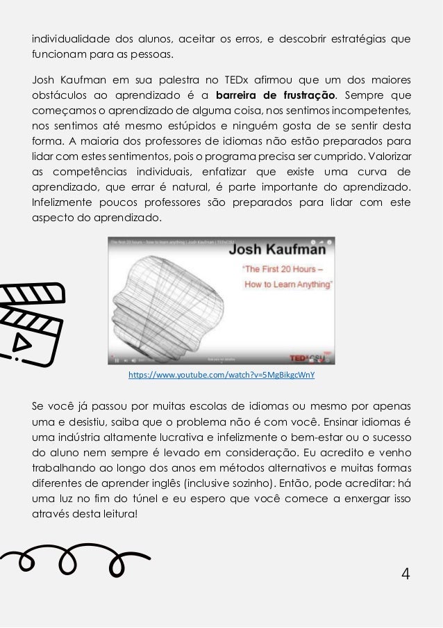 4
individualidade dos alunos, aceitar os erros, e descobrir estratégias que
funcionam para as pessoas.
Josh Kaufman em sua palestra no TEDx afirmou que um dos maiores
obstáculos ao aprendizado é a barreira de frustração. Sempre que
começamos o aprendizado de alguma coisa, nos sentimos incompetentes,
nos sentimos até mesmo estúpidos e ninguém gosta de se sentir desta
forma. A maioria dos professores de idiomas não estão preparados para
lidar com estes sentimentos, pois o programa precisa ser cumprido. Valorizar
as competências individuais, enfatizar que existe uma curva de
aprendizado, que errar é natural, é parte importante do aprendizado.
Infelizmente poucos professores são preparados para lidar com este
aspecto do aprendizado.
https:// .youtu e. o / at h? =5MgBikg W Y
Se você já passou por muitas escolas de idiomas ou mesmo por apenas
uma e desistiu, saiba que o problema não é com você. Ensinar idiomas é
uma indústria altamente lucrativa e infelizmente o bem-estar ou o sucesso
do aluno nem sempre é levado em consideração. Eu acredito e venho
trabalhando ao longo dos anos em métodos alternativos e muitas formas
diferentes de aprender inglês (inclusive sozinho). Então, pode acreditar: há
uma luz no fim do túnel e eu espero que você comece a enxergar isso
através desta leitura!
 