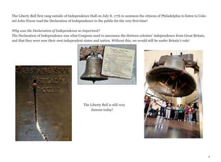 The Liberty Bell first rang outside of Independence Hall on July 8, 1776 to summon the citizens of Philadelphia to listen to Colonel John Nixon read the Declaration of Independence to the public for the very first time!
Why was the Declaration of Independence so important?
The Declaration of Independence was what Congress used to announce the thirteen colonies’ independence from Great Britain,
and that they were now their own independent states and nation. Without this, we would still be under Britain’s rule!

The Liberty Bell is still very
famous today!

9

 
