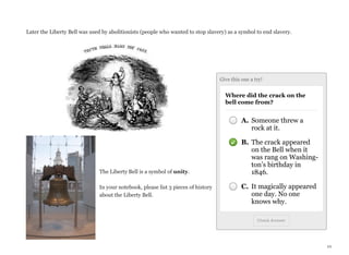 Later the Liberty Bell was used by abolitionists (people who wanted to stop slavery) as a symbol to end slavery.

Give this one a try!

Where did the crack on the
bell come from?

A. Someone threw a
rock at it.

The Liberty Bell is a symbol of unity.
In your notebook, please list 3 pieces of history
about the Liberty Bell.

B. The crack appeared
on the Bell when it
was rang on Washington’s birthday in
1846.
C. It magically appeared
one day. No one
knows why.
Check Answer

10

 