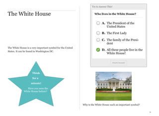 Try to Answer This!

The White House

Who lives in the White House?

A. The President of the
United States
B. The First Lady
C. The family of the President
The White House is a very important symbol for the United
States. It can be found in Washington DC.

D. All these people live in the
White House!
Check Answer

Think
for a
minute!
Have you seen the
White House before?

Why is the White House such an important symbol?
11

 