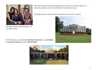The White House is located in Washington DC which is our nation’s capital. It is
where the presidents of the United States live during their terms.

The White House is a place where the president can both live and work.

President Obama and his family live in
the White House.

The White House is a symbol of freedom, democracy, our president,
our country’s history and the United States.

12

 