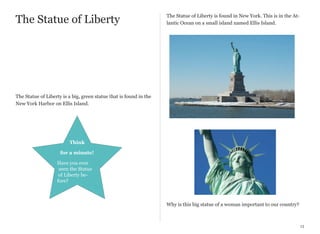 The Statue of Liberty

The Statue of Liberty is found in New York. This is in the Atlantic Ocean on a small island named Ellis Island.

The Statue of Liberty is a big, green statue that is found in the
New York Harbor on Ellis Island.

Think
for a minute!
Have you ever
seen the Statue
of Liberty before?

Why is this big statue of a woman important to our country?

13

 