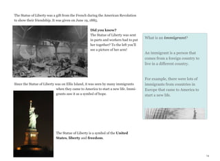 The Statue of Liberty was a gift from the French during the American Revolution
to show their friendship. It was given on June 19, 1885.
Did you know?
The Statue of Liberty was sent
in parts and workers had to put
her together? To the left you’ll
see a picture of her arm!

Since the Statue of Liberty was on Ellis Island, it was seen by many immigrants
when they came to America to start a new life. Immigrants saw it as a symbol of hope.

What is an immigrant?

An immigrant is a person that
comes from a foreign country to
live in a different country.

For example, there were lots of
immigrants from countries in
Europe that came to America to
start a new life.

The Statue of Liberty is a symbol of the United
States, liberty and freedom.

14

 