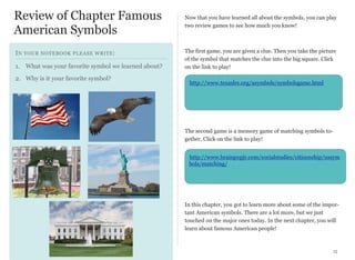 Review of Chapter Famous
American Symbols
I N YOUR NOTEBOOK PLEASE WRITE :
1. What was your favorite symbol we learned about?
2. Why is it your favorite symbol?

Now that you have learned all about the symbols, you can play
two review games to see how much you know!

The first game, you are given a clue. Then you take the picture
of the symbol that matches the clue into the big square. Click
on the link to play!
http://www.texaslre.org/asymbols/symbolsgame.html

The second game is a memory game of matching symbols together. Click on the link to play!
http://www.brainpopjr.com/socialstudies/citizenship/ussym
bols/matching/

In this chapter, you got to learn more about some of the important American symbols. There are a lot more, but we just
touched on the major ones today. In the next chapter, you will
learn about famous American people!

15

 