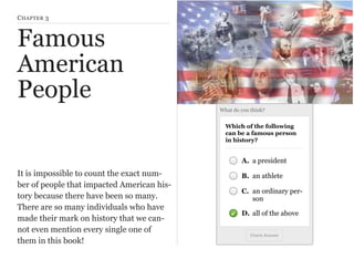 C HAPTER 3

Famous
American
People
What do you think?

Which of the following
can be a famous person
in history?

A. a president

It is impossible to count the exact number of people that impacted American history because there have been so many.
There are so many individuals who have
made their mark on history that we cannot even mention every single one of
them in this book!

B. an athlete
C. an ordinary person
D. all of the above
Check Answer

 