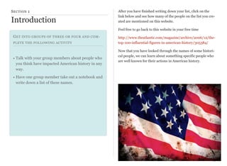 S ECTION 1

Introduction

After you have finished writing down your list, click on the
link below and see how many of the people on the list you created are mentioned on this website.
Feel free to go back to this website in your free time

G ET INTO GROUPS OF THREE OR FOUR AND COMPLETE THE FOLLOWING ACTIVITY

• Talk with your group members about people who
you think have impacted American history in any
way.

http://www.theatlantic.com/magazine/archive/2006/12/thetop-100-influential-figures-in-american-history/305384/
Now that you have looked through the names of some historical people, we can learn about something specific people who
are well known for their actions in American history.

• Have one group member take out a notebook and
write down a list of these names.

17

 