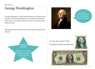 S ECTION 2

George Washington
I
was elected as
the very first president of the United
States of America!

George Washington is most famously known for being the first
president of the United States! He was elected as president in
1789, and was the only president to receive 100 percent of the
electoral votes!

Becoming the first president was not his only accomplishment
though!

You may also recognize George
Think for a
minute!

Washington from the one dollar bill!

Have you seen George
Washington anywhere?
Or heard anything
abut him?

18

 