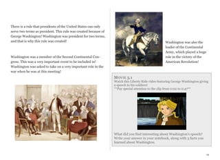 There is a rule that presidents of the United States can only
serve two terms as president. This rule was created because of
George Washington! Washington was president for two terms,
and that is why this rule was created!

Washington was also the
leader of the Continental
Army, which played a huge
role in the victory of the
American Revolution!

Washington was a member of the Second Continental Congress. This was a very important event to be included in!
Washington was asked to take on a very important role in the
war when he was at this meeting!

M OVIE 3.1

Watch this Liberty Kids video featuring George Washington giving
a speech to his soldiers!
**Pay special attention to the clip from 0:02 to 0:47**

What did you find interesting about Washington’s speech?
Write your answer in your notebook, along with 3 facts you
learned about Washington.

19

 