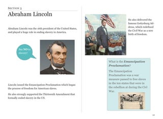 S ECTION 3

Abraham Lincoln
Abraham Lincoln was the 16th president of the United States,
and played a huge role in ending slavery in America.

He also delivered the
famous Gettysburg Address, which redefined
the Civil War as a new
birth of freedom.

Say NO to
slavery!

What is the Emancipation
Proclamation?

Lincoln issued the Emancipation Proclamation which began
the process of freedom for American slaves.

The Emancipation
Proclamation was a war
measure passed to free slaves
in the ten states that were in
the rebellion at during the Civl
War.

He also strongly supported the Thirteenth Amendment that
formally ended slavery in the US.

20

 