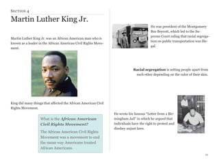 S ECTION 4

Martin Luther King Jr.
Martin Luther King Jr. was an African American man who is
known as a leader in the African American Civil Rights Movement.

He was president of the Montgomery
Bus Boycott, which led to the Supreme Court ruling that racial segregation on public transportation was illegal.

Racial segregation is setting people apart from
each other depending on the color of their skin.

King did many things that affected the African American Civil
Rights Movement.

What is the African American
Civil Rights Movement?
The African American Civil Rights
Movement was a movement to end
the mean way Americans treated
African Americans.

He wrote his famous “Letter from a Birmingham Jail” in which he argued that
individuals have the right to protest and
disobey unjust laws.

21

 