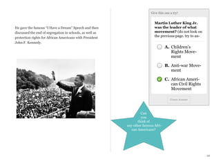Give this one a try!

He gave the famous “I Have a Dream” Speech and then
discussed the end of segregation in schools, as well as
protection rights for African Americans with President
John F. Kennedy.

Martin Luther King Jr.
was the leader of what
movement? (do not look on
the previous page. try to an-

A. Children’s
Rights Movement
B. Anti-war Movement
C. African American Civil Rights
Movement
Check Answer

Can
you
think of
any other famous African Americans?

22

 