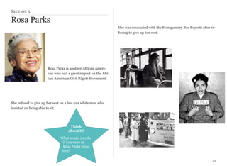 S ECTION 5

Rosa Parks
She was associated with the Montgomery Bus Boycott after refusing to give up her seat.

Rosa Parks is another African American who had a great impact on the African American Civil Rights Movement.

She refused to give up her seat on a bus to a white man who
insisted on being able to sit.

Think
about it!
What would you do
if you were in
Rosa Parks situation?
23

 