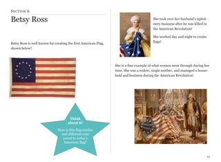S ECTION 6

Betsy Ross

She took over her husband’s upholstery business after he was killed in
the American Revolution!

Betsy Ross is well known for creating the first American Flag,
shown below!

She worked day and night to create
flags!

She is a fine example of what women went through during her
time. She was a widow, single mother, and managed a household and business during the American Revolution!

Think
about it!
How is this flag similar
and different compared to today’s
American flag?

24

 
