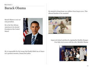 S ECTION 7

Barack Obama
He started to bring home our soldiers from Iraq in 2011. This
allowed families to be reunited!

Barack Obama is our current president.
He is the first African
American to be elected
President of the United
States!

Improved school nutrition by signing the Healthy HungerFree Kids Act in 2010 with his wife, Michelle Obama.

He is responsible for the troops that finally killed one of America’s greatest enemies, Osama bin Laden.

25

 