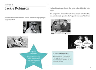 S ECTION 8

Jackie Robinson

He faced insults and threats due to the color of his skin with
grace.
But his graceful attitude towards these insults led other African Americans to question the “separate but equal” doctrine.

Jackie Robinson was the first African American to play major
league baseball!

Think
about it!
Do you know of any
other famous African American athletes?

What is a doctrine?
A doctrine is a belief or
set of beliefs taught by a
certain group.

26

 