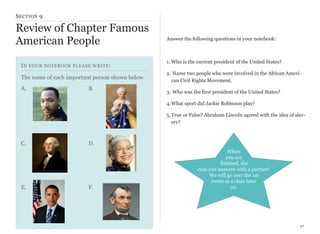 S ECTION 9

Review of Chapter Famous
American People
I N YOUR NOTEBOOK PLEASE WRITE :
The name of each important person shown below.
A.

B.

Answer the following questions in your notebook:

1. Who is the current president of the United States?
2. Name two people who were involved in the African American Civil Rights Movement.
3. Who was the first president of the United States?
4. What sport did Jackie Robinson play?
5. True or False? Abraham Lincoln agreed with the idea of slavery?

C.

E.

D.

F.

When
you are
finished, discuss you answers with a partner!
We will go over the answers as a class later
on.

27

 